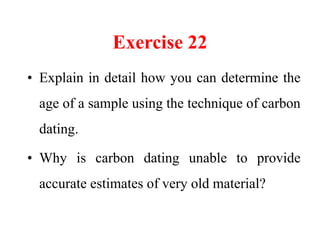 Exercise 22
• Explain in detail how you can determine the
age of a sample using the technique of carbon
dating.
• Why is carbon dating unable to provide
accurate estimates of very old material?
 