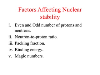Factors Affecting Nuclear
stability
i. Even and Odd number of protons and
neutrons.
ii. Neutron-to-proton ratio.
iii. Packing fraction.
iv. Binding energy.
v. Magic numbers.
 