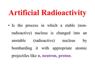 Artificial Radioactivity
• Is the process in which a stable (non-
radioactive) nucleus is changed into an
unstable (radioactive) nucleus by
bombarding it with appropriate atomic
projectiles like α, neutron, proton.
 