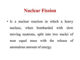 Nuclear Fission
• Is a nuclear reaction in which a heavy
nucleus, when bombarded with slow
moving neutrons, split into two nuclei of
near equal mass with the release of
anomalous amount of energy.
 