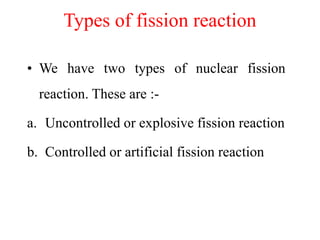 Types of fission reaction
• We have two types of nuclear fission
reaction. These are :-
a. Uncontrolled or explosive fission reaction
b. Controlled or artificial fission reaction
 