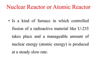 Nuclear Reactor or Atomic Reactor
• Is a kind of furnace in which controlled
fission of a radioactive material like U-235
takes place and a manageable amount of
nuclear energy (atomic energy) is produced
at a steady slow rate.
 