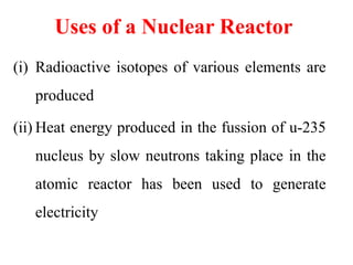 Uses of a Nuclear Reactor
(i) Radioactive isotopes of various elements are
produced
(ii) Heat energy produced in the fussion of u-235
nucleus by slow neutrons taking place in the
atomic reactor has been used to generate
electricity
 