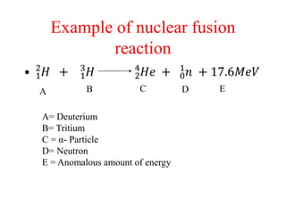 Example of nuclear fusion
reaction
A B C D E
A= Deuterium
B= Tritium
C = α- Particle
D= Neutron
E = Anomalous amount of energy
 