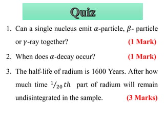 1. Can a single nucleus emit 𝛼-particle, 𝛽- particle
or 𝛾-ray together? (1 Mark)
2. When does 𝛼-decay occur? (1 Mark)
3. The half-life of radium is 1600 Years. After how
much time 1
20 𝑡ℎ part of radium will remain
undisintegrated in the sample. (3 Marks)
 