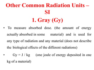 Other Common Radiation Units –
SI
1. Gray (Gy)
• To measure absorbed dose. (the amount of energy
actually absorbed in some material) and is used for
any type of radiation and any material (does not describe
the biological effects of the different radiations)
• Gy = J / kg (one joule of energy deposited in one
kg of a material)
 