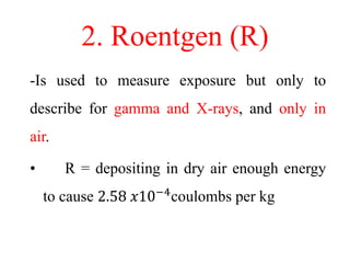 2. Roentgen (R)
-Is used to measure exposure but only to
describe for gamma and X-rays, and only in
air.
• R = depositing in dry air enough energy
to cause 2.58 𝑥10−4
coulombs per kg
 