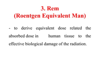 3. Rem
(Roentgen Equivalent Man)
- to derive equivalent dose related the
absorbed dose in human tissue to the
effective biological damage of the radiation.
 