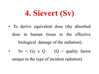 4. Sievert (Sv)
• To derive equivalent dose (the absorbed
dose in human tissue to the effective
biological damage of the radiation).
• Sv = Gy x Q (Q = quality factor
unique to the type of incident radiation)
 