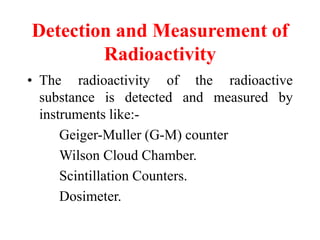 Detection and Measurement of
Radioactivity
• The radioactivity of the radioactive
substance is detected and measured by
instruments like:-
Geiger-Muller (G-M) counter
Wilson Cloud Chamber.
Scintillation Counters.
Dosimeter.
 