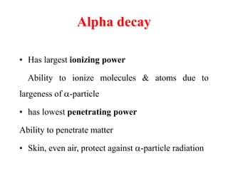 Alpha decay
• Has largest ionizing power
Ability to ionize molecules & atoms due to
largeness of -particle
• has lowest penetrating power
Ability to penetrate matter
• Skin, even air, protect against -particle radiation
 