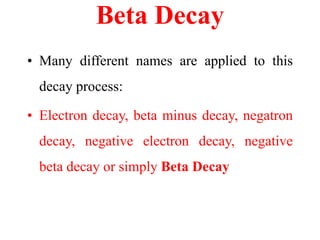 Beta Decay
• Many different names are applied to this
decay process:
• Electron decay, beta minus decay, negatron
decay, negative electron decay, negative
beta decay or simply Beta Decay
 