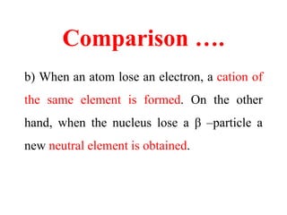 Comparison ….
b) When an atom lose an electron, a cation of
the same element is formed. On the other
hand, when the nucleus lose a β –particle a
new neutral element is obtained.
 