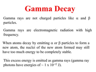 Gamma Decay
Gamma rays are not charged particles like  and b
particles.
Gamma rays are electromagnetic radiation with high
frequency.
When atoms decay by emitting  or b particles to form a
new atom, the nuclei of the new atom formed may still
have too much energy to be completely stable.
This excess energy is emitted as gamma rays (gamma ray
photons have energies of ~ 1 x 10-12 J).
 