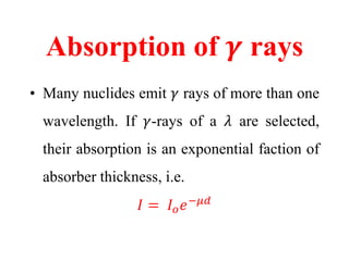 Absorption of 𝜸 rays
• Many nuclides emit 𝛾 rays of more than one
wavelength. If 𝛾-rays of a 𝜆 are selected,
their absorption is an exponential faction of
absorber thickness, i.e.
𝐼 = 𝐼 𝑜 𝑒−𝜇𝑑
 