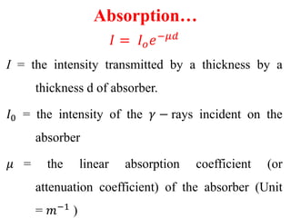 Absorption…
𝐼 = 𝐼 𝑜 𝑒−𝜇𝑑
I = the intensity transmitted by a thickness by a
thickness d of absorber.
𝐼0 = the intensity of the 𝛾 − rays incident on the
absorber
𝜇 = the linear absorption coefficient (or
attenuation coefficient) of the absorber (Unit
= 𝑚−1
)
 