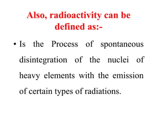 Also, radioactivity can be
defined as:-
• Is the Process of spontaneous
disintegration of the nuclei of
heavy elements with the emission
of certain types of radiations.
 