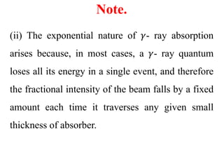 Note.
(ii) The exponential nature of 𝛾- ray absorption
arises because, in most cases, a 𝛾- ray quantum
loses all its energy in a single event, and therefore
the fractional intensity of the beam falls by a fixed
amount each time it traverses any given small
thickness of absorber.
 