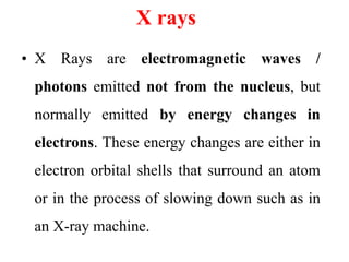 X rays
• X Rays are electromagnetic waves /
photons emitted not from the nucleus, but
normally emitted by energy changes in
electrons. These energy changes are either in
electron orbital shells that surround an atom
or in the process of slowing down such as in
an X-ray machine.
 