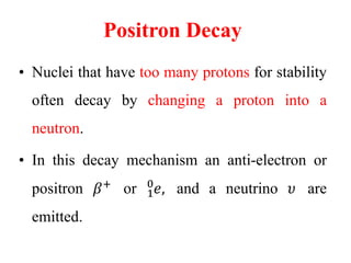Positron Decay
• Nuclei that have too many protons for stability
often decay by changing a proton into a
neutron.
• In this decay mechanism an anti-electron or
positron 𝛽+
or 1
0
𝑒, and a neutrino 𝜐 are
emitted.
 