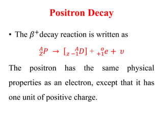 Positron Decay
• The 𝛽+
decay reaction is written as
𝑍
𝐴
𝑃 → 𝑧 −1
𝐴
𝐷 + +1
𝑜
𝑒 + 𝜐
The positron has the same physical
properties as an electron, except that it has
one unit of positive charge.
 