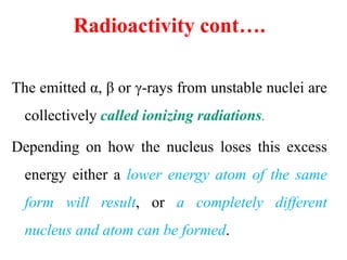 Radioactivity cont….
The emitted α, β or γ-rays from unstable nuclei are
collectively called ionizing radiations.
Depending on how the nucleus loses this excess
energy either a lower energy atom of the same
form will result, or a completely different
nucleus and atom can be formed.
 