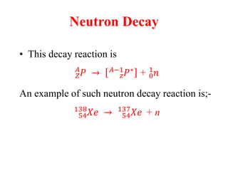 Neutron Decay
• This decay reaction is
𝑍
𝐴
𝑃 → 𝑧
𝐴−1
𝑃∗
+ 0
1
𝑛
An example of such neutron decay reaction is;-
54
138
𝑋𝑒 → 54
137
𝑋𝑒∗
+ n
 