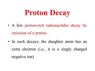 Proton Decay
• A few proton-rich radionuclides decay by
emission of a proton.
• In such decays, the daughter atom has an
extra electron (i.e., it is a singly charged
negative ion)
 
