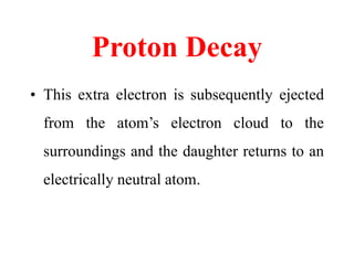 Proton Decay
• This extra electron is subsequently ejected
from the atom’s electron cloud to the
surroundings and the daughter returns to an
electrically neutral atom.
 