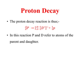 Proton Decay
• The proton decay reaction is thus;-
𝑍
𝐴
𝑃 → 𝑧−1
𝐴−1
𝐷∗ −
+ 1
1
𝑝
• In this reaction P and D refer to atoms of the
parent and daughter.
 