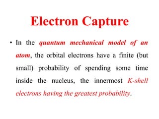 Electron Capture
• In the quantum mechanical model of an
atom, the orbital electrons have a finite (but
small) probability of spending some time
inside the nucleus, the innermost K-shell
electrons having the greatest probability.
 