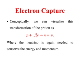 Electron Capture
• Conceptually, we can visualize this
transformation of the proton as
𝑝 + −1
0
𝑒 → 𝑛 + 𝜐,
Where the neutrino is again needed to
conserve the energy and momentum.
 