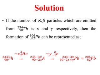Solution
• If the number of ∝, 𝛽 particles which are emitted
from 90
234
𝑇ℎ is x and y respectively, then the
formation of 82
206
𝑃𝑏 can be represented as;
90
234
𝑇ℎ
−𝑥2
4
𝐻𝑒
→
.
90−2𝑥
234−4𝑥
𝐴
−𝑦−1
0
𝑒
→
.
90−2𝑥+𝑦
234−4𝑥
𝑃𝑏 = 82
206
𝑃𝑏
 