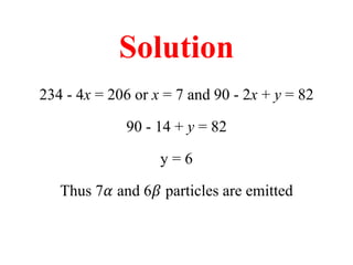 Solution
234 - 4x = 206 or x = 7 and 90 - 2x + y = 82
90 - 14 + y = 82
y = 6
Thus 7𝛼 and 6𝛽 particles are emitted
 