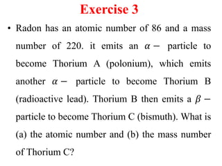 Exercise 3
• Radon has an atomic number of 86 and a mass
number of 220. it emits an 𝛼 − particle to
become Thorium A (polonium), which emits
another 𝛼 − particle to become Thorium B
(radioactive lead). Thorium B then emits a 𝛽 −
particle to become Thorium C (bismuth). What is
(a) the atomic number and (b) the mass number
of Thorium C?
 