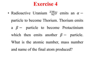 Exercise 4
• Radioactive Uranium 92
238
𝑈 emits an 𝛼 −
particle to become Thorium. Thorium emits
a 𝛽 − particle to become Protactinium
which then emits another 𝛽 − particle.
What is the atomic number, mass number
and name of the final atom produced?
 