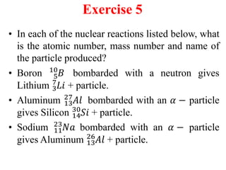 Exercise 5
• In each of the nuclear reactions listed below, what
is the atomic number, mass number and name of
the particle produced?
• Boron 5
10
𝐵 bombarded with a neutron gives
Lithium 3
7
𝐿𝑖 + particle.
• Aluminum 13
27
𝐴𝑙 bombarded with an 𝛼 − particle
gives Silicon 14
30
𝑆𝑖 + particle.
• Sodium 11
23
𝑁𝑎 bombarded with an 𝛼 − particle
gives Aluminum 13
26
𝐴𝑙 + particle.
 