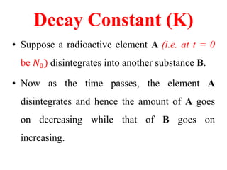 Decay Constant (K)
• Suppose a radioactive element A (i.e. at t = 0
be 𝑁0) disintegrates into another substance B.
• Now as the time passes, the element A
disintegrates and hence the amount of A goes
on decreasing while that of B goes on
increasing.
 