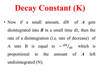 Decay Constant (K)
• Now if a small amount, 𝑑𝑁 of A gets
disintegrated into B in a small time 𝑑𝑡, then the
rate of a disintegration (i.e. rate of decrease) of
A into B is equal to − 𝑑𝑁
𝑑𝑡 which is
proportional to the amount of A left
undisintegrated (N).
 