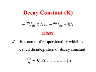 Decay Constant (K)
− 𝑑𝑁
𝑑𝑡 ∝ N or − 𝑑𝑁
𝑑𝑡 = KN
Where
K = is amount of proportionality which is
called disintegration or decay constant
-
𝑑𝑁
𝑁
= 𝐾. 𝑑𝑡 ………….. (i)
 