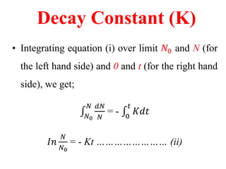 Decay Constant (K)
• Integrating equation (i) over limit 𝑁0 and N (for
the left hand side) and 0 and t (for the right hand
side), we get;
𝑁0
𝑁 𝑑𝑁
𝑁
= - 0
𝑡
𝐾𝑑𝑡
𝐼𝑛
𝑁
𝑁0
= - Kt …………………… (ii)
 