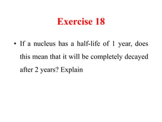 Exercise 21
• Explain why many heavy nuclei undergo
alpha decay but not spontaneously emit
neutrons or protons.
• Pick any...