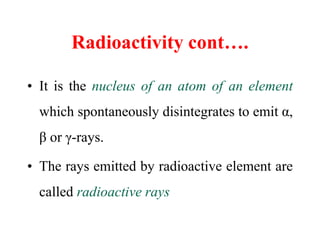 Radioactivity cont….
• It is the nucleus of an atom of an element
which spontaneously disintegrates to emit α,
β or γ-rays...