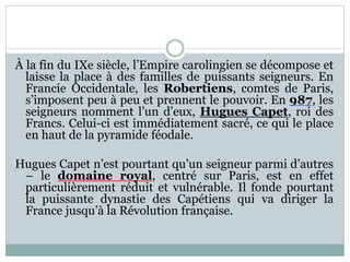 À la fin du IXe siècle, l’Empire carolingien se décompose et
laisse la place à des familles de puissants seigneurs. En
Francie Occidentale, les Robertiens, comtes de Paris,
s’imposent peu à peu et prennent le pouvoir. En 987, les
seigneurs nomment l’un d’eux, Hugues Capet, roi des
Francs. Celui-ci est immédiatement sacré, ce qui le place
en haut de la pyramide féodale.
Hugues Capet n’est pourtant qu’un seigneur parmi d’autres
– le domaine royal, centré sur Paris, est en effet
particulièrement réduit et vulnérable. Il fonde pourtant
la puissante dynastie des Capétiens qui va diriger la
France jusqu’à la Révolution française.
 