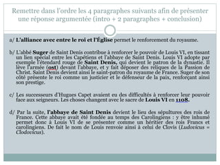 Remettre dans l’ordre les 4 paragraphes suivants afin de présenter
une réponse argumentée (intro + 2 paragraphes + conclusion)
a/ L’alliance avec entre le roi et l’Église permet le renforcement du royaume.
b/ L’abbé Suger de Saint Denis contribue à renforcer le pouvoir de Louis VI, en tissant
un lien spécial entre les Capétiens et l’abbaye de Saint Denis. Louis VI adopte par
exemple l’étendard rouge de Saint Denis, qui devient le patron de la dynastie. Il
lève l’armée (ost) devant l’abbaye, et y fait déposer des reliques de la Passion de
Christ. Saint Denis devient ainsi le saint-patron du royaume de France. Suger de son
côté présente le roi comme un justicier et le défenseur de la paix, renforçant ainsi
son prestige.
c/ Les successeurs d’Hugues Capet avaient eu des difficultés à renforcer leur pouvoir
face aux seigneurs. Les choses changent avec le sacre de Louis VI en 1108.
d/ Par la suite, l’abbaye de Saint Denis devient le lieu des sépultures des rois de
France. Cette abbaye avait été fondée au temps des Carolingiens : y être inhumé
permet donc à Louis VI de se présenter comme un héritier des rois Francs et
carolingiens. De fait le nom de Louis renvoie ainsi à celui de Clovis (Ludovicus =
Clodovicus).
 