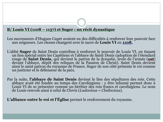 B/ Louis VI (1108 – 1137) et Suger : un récit dynastique
Les successeurs d’Hugues Capet avaient eu des difficultés à renforcer leur pouvoir face
aux seigneurs. Les choses changent avec le sacre de Louis VI en 1108.
L’abbé Suger de Saint Denis contribue à renforcer le pouvoir de Louis VI, en tissant
un lien spécial entre les Capétiens et l’abbaye de Saint Denis (adoption de l’étendard
rouge de Saint Denis, qui devient le patron de la dynastie, levée de l’armée (ost)
devant l’abbaye, dépôt des reliques de la Passion de Christ). Saint Denis devient
ainsi le saint patron du royaume de France. Suger de son côté présente le roi comme
un justicier et le défenseur de la paix.
Par la suite, l’abbaye de Saint Denis devient le lieu des sépultures des rois. Cette
abbaye avait été fondée au temps des Carolingiens : y être inhumé permet donc à
Louis VI de se présenter comme un héritier des rois francs et carolingiens. Le nom
de Louis renvoie ainsi à celui de Clovis (Ludovicus = Clodovicus).
L’alliance entre le roi et l’Église permet le renforcement du royaume.
 