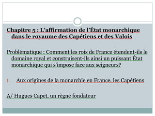 Chapitre 5 : L’affirmation de l’État monarchique
dans le royaume des Capétiens et des Valois
Problématique : Comment les rois de France étendent-ils le
domaine royal et construisent-ils ainsi un puissant État
monarchique qui s’impose face aux seigneurs?
I. Aux origines de la monarchie en France, les Capétiens
A/ Hugues Capet, un règne fondateur
 