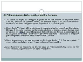 A/ Philippe Auguste (1180-1223) agrandit le Royaume
SI Au début du règne de Philippe Auguste, le roi est encore un seigneur parmi
d’autres, lorsque ce dernier meurt, le pouvoir royal s’est considérablement
renforcé. Comment Philippe Auguste impose-t-il le pouvoir royal?
Le fils de Louis VI, Louis VII, avait étendu le domaine royal en conquérant l’Aquitaine.
Philippe II Auguste continue sur la lancée, et étend le domaine royale tant au nord
qu’au sud. En 1214, il vainc l’Empereur du Saint Empire Romain Germanique et le
roi Anglais à Bouvines : c’est un roi guerrier qui étend le royaume. Il conquiert
par exemple la Normandie où se situe Château Gaillard.
Philippe Auguste organise son royaume et développe Paris, où il fixe sa capitale. Il
construit la tour du Louvre, des écoles mais aussi des murailles.
L’agrandissement du royaume va de pair avec un renforcement du pouvoir du roi.
Avec Philippe Auguste s’ouvre un âge d’or capétien.
 
