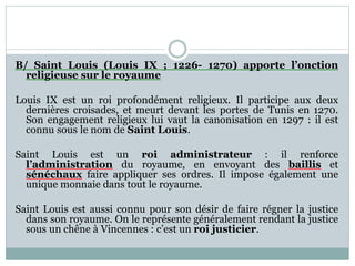 B/ Saint Louis (Louis IX ; 1226- 1270) apporte l’onction
religieuse sur le royaume
Louis IX est un roi profondément religieux. Il participe aux deux
dernières croisades, et meurt devant les portes de Tunis en 1270.
Son engagement religieux lui vaut la canonisation en 1297 : il est
connu sous le nom de Saint Louis.
Saint Louis est un roi administrateur : il renforce
l’administration du royaume, en envoyant des baillis et
sénéchaux faire appliquer ses ordres. Il impose également une
unique monnaie dans tout le royaume.
Saint Louis est aussi connu pour son désir de faire régner la justice
dans son royaume. On le représente généralement rendant la justice
sous un chêne à Vincennes : c’est un roi justicier.
 