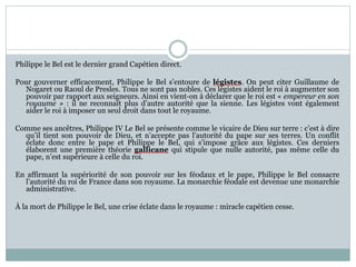 Philippe le Bel est le dernier grand Capétien direct.
Pour gouverner efficacement, Philippe le Bel s’entoure de légistes. On peut citer Guillaume de
Nogaret ou Raoul de Presles. Tous ne sont pas nobles. Ces légistes aident le roi à augmenter son
pouvoir par rapport aux seigneurs. Ainsi en vient-on à déclarer que le roi est « empereur en son
royaume » : il ne reconnaît plus d’autre autorité que la sienne. Les légistes vont également
aider le roi à imposer un seul droit dans tout le royaume.
Comme ses ancêtres, Philippe IV Le Bel se présente comme le vicaire de Dieu sur terre : c’est à dire
qu’il tient son pouvoir de Dieu, et n’accepte pas l’autorité du pape sur ses terres. Un conflit
éclate donc entre le pape et Philippe le Bel, qui s’impose grâce aux légistes. Ces derniers
élaborent une première théorie gallicane qui stipule que nulle autorité, pas même celle du
pape, n’est supérieure à celle du roi.
En affirmant la supériorité de son pouvoir sur les féodaux et le pape, Philippe le Bel consacre
l’autorité du roi de France dans son royaume. La monarchie féodale est devenue une monarchie
administrative.
À la mort de Philippe le Bel, une crise éclate dans le royaume : miracle capétien cesse.
 